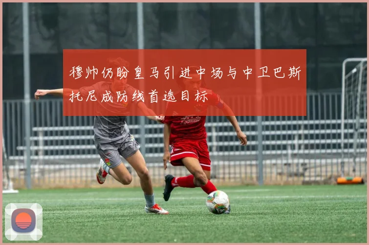 穆帅仍盼皇马引进中场与中卫巴斯托尼成防线首选目标