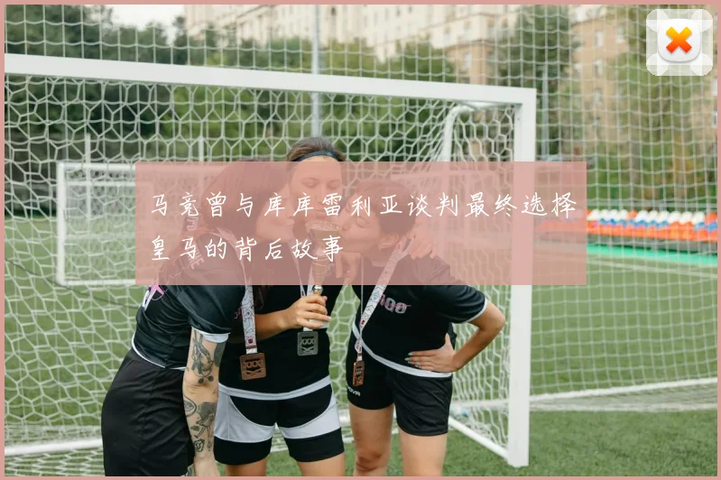 马竞曾与库库雷利亚谈判最终选择皇马的背后故事