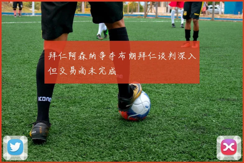 拜仁阿森纳争夺布朗拜仁谈判深入但交易尚未完成