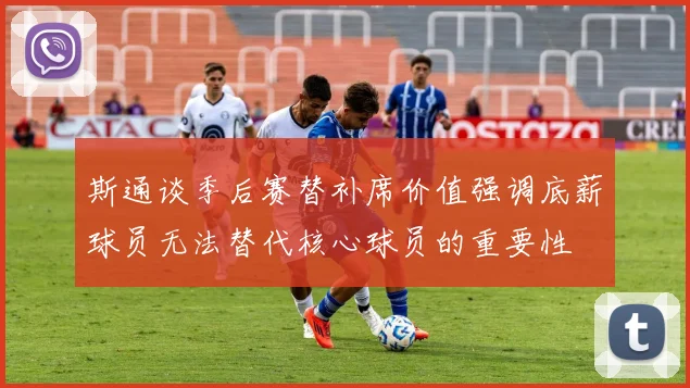 斯通谈季后赛替补席价值强调底薪球员无法替代核心球员的重要性