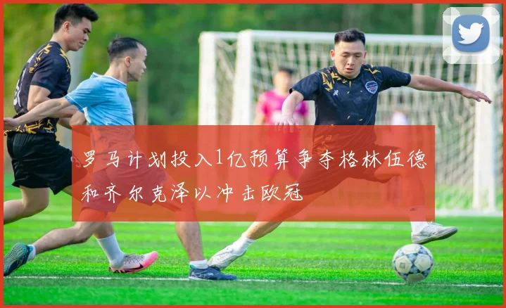 罗马计划投入1亿预算争夺格林伍德和齐尔克泽以冲击欧冠