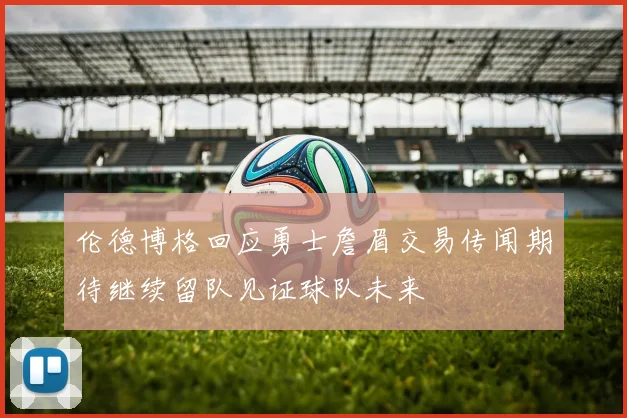 伦德博格回应勇士詹眉交易传闻期待继续留队见证球队未来