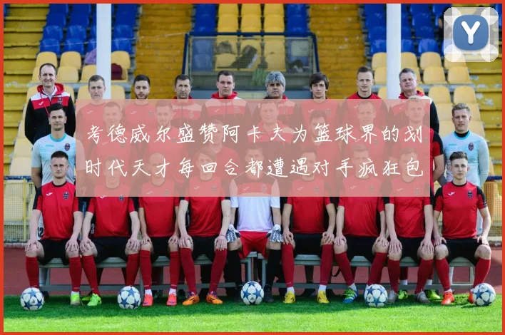 考德威尔盛赞阿卡夫为篮球界的划时代天才每回合都遭遇对手疯狂包夹挑战