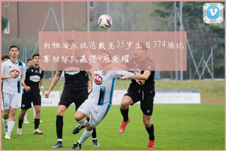 利物浦庆祝范戴克35岁生日374场比赛助球队赢得9冠荣耀