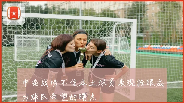 申花战绩不佳本土球员表现抢眼成为球队希望的曙光