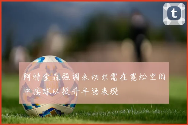 阿特金森强调米切尔需在宽松空间中接球以提升半场表现