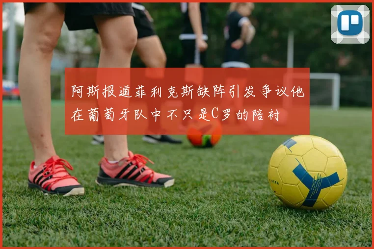 阿斯报道菲利克斯缺阵引发争议他在葡萄牙队中不只是C罗的陪衬