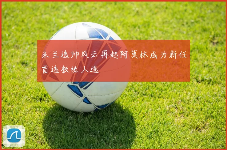 米兰选帅风云再起阿莫林成为新任首选教练人选