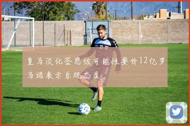 皇马淡化签恩佐可能性要价12亿罗马诺表示乐观态度