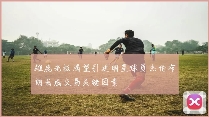 雄鹿老板渴望引进明星球员杰伦布朗或成交易关键因素