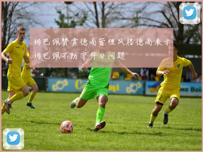 姆巴佩赞赏德尚管理风格德尚表示姆巴佩不防守并非问题