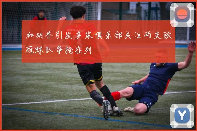 加纳乔引发多家俱乐部关注两支欧冠球队争抢在列