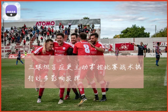 三球坦言应更主动掌控比赛战术执行过多影响发挥