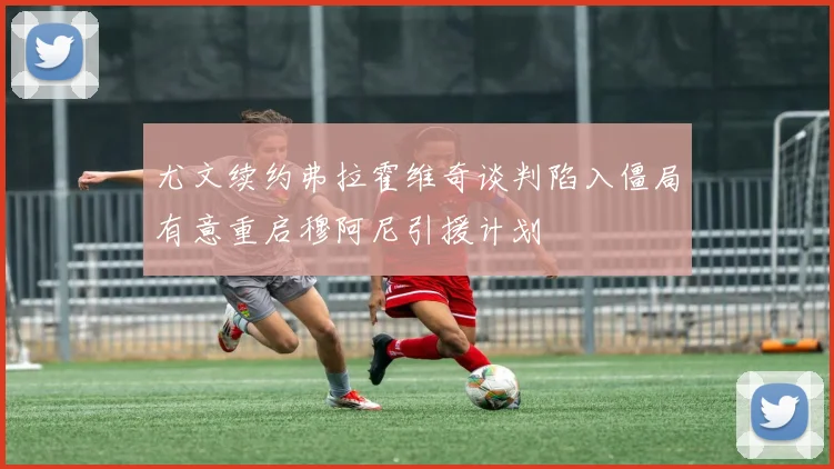 尤文续约弗拉霍维奇谈判陷入僵局有意重启穆阿尼引援计划