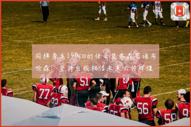 同样身高190cm的传奇艾弗森寄语布伦森:坚持自我相信未来必将辉煌