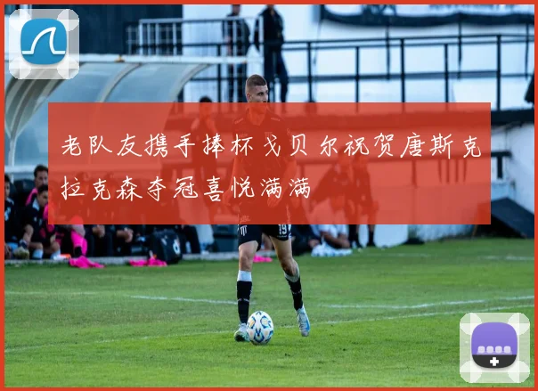 老队友携手捧杯戈贝尔祝贺唐斯克拉克森夺冠喜悦满满