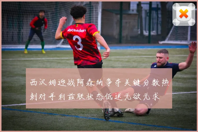 西汉姆迎战阿森纳争夺关键分数热刺对手利兹联状态低迷无欲无求