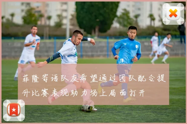 菲隆寄语队友希望通过团队配合提升比赛表现助力场上局面打开