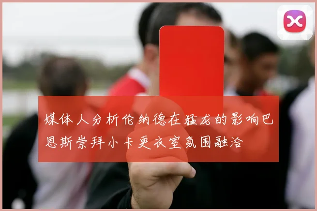 媒体人分析伦纳德在猛龙的影响巴恩斯崇拜小卡更衣室氛围融洽