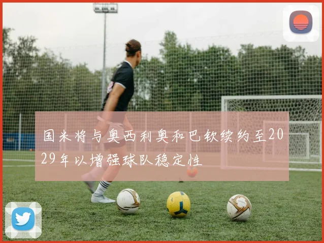 国米将与奥西利奥和巴钦续约至2029年以增强球队稳定性