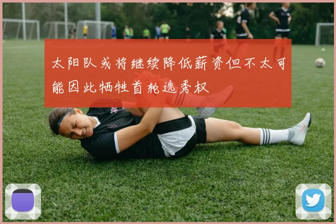太阳队或将继续降低薪资但不太可能因此牺牲首轮选秀权