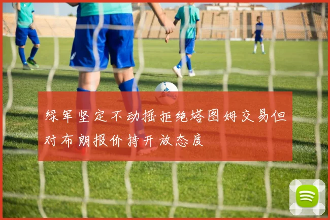 绿军坚定不动摇拒绝塔图姆交易但对布朗报价持开放态度