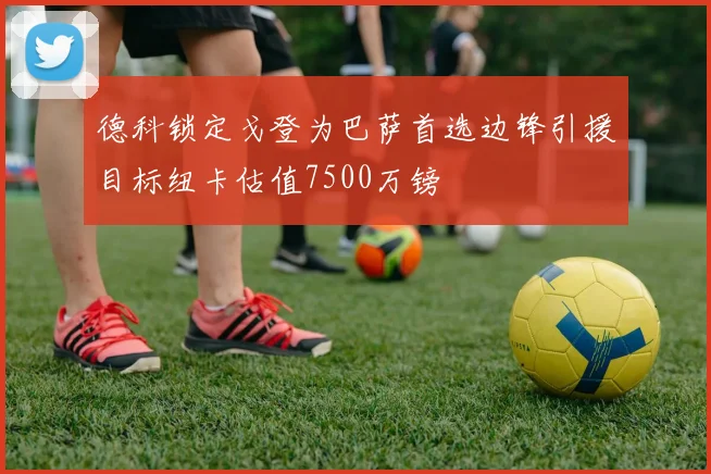 德科锁定戈登为巴萨首选边锋引援目标纽卡估值7500万镑