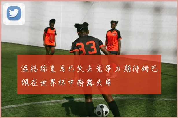 温格称皇马已失去竞争力期待姆巴佩在世界杯中崭露头角