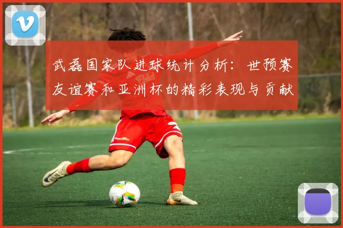 武磊国家队进球统计分析：世预赛友谊赛和亚洲杯的精彩表现与贡献